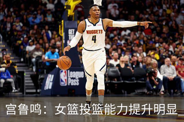 宫鲁鸣：女篮投篮能力提升明显 盼海外球员尽早归队