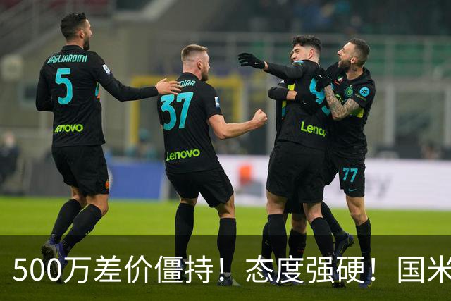 500万差价僵持！态度强硬！国米拒尤文互换，英超套现暗藏引援密码